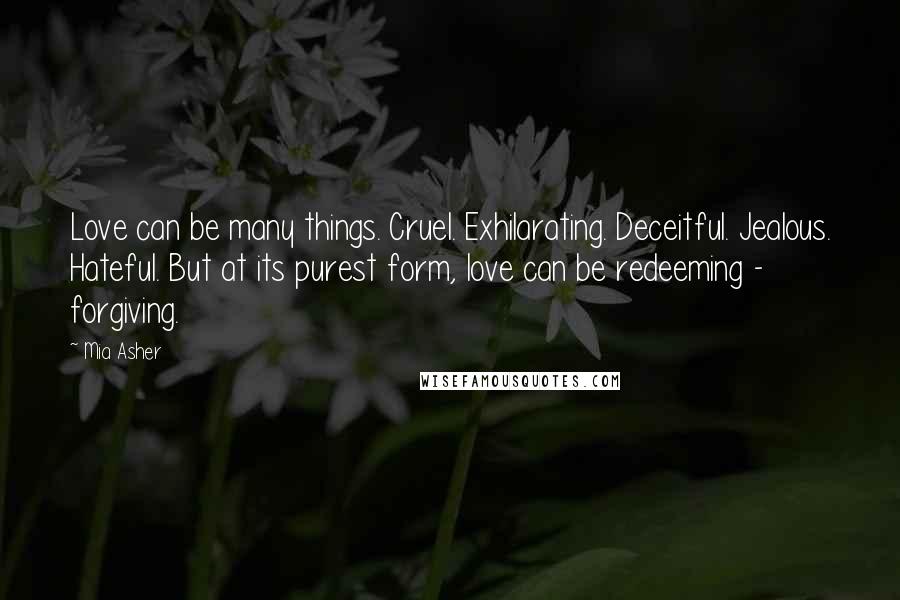 Mia Asher Quotes: Love can be many things. Cruel. Exhilarating. Deceitful. Jealous. Hateful. But at its purest form, love can be redeeming - forgiving.