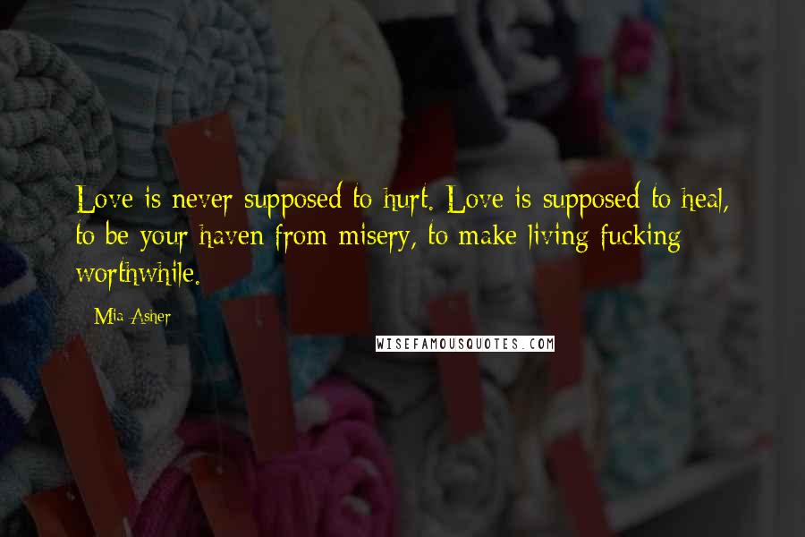 Mia Asher Quotes: Love is never supposed to hurt. Love is supposed to heal, to be your haven from misery, to make living fucking worthwhile.