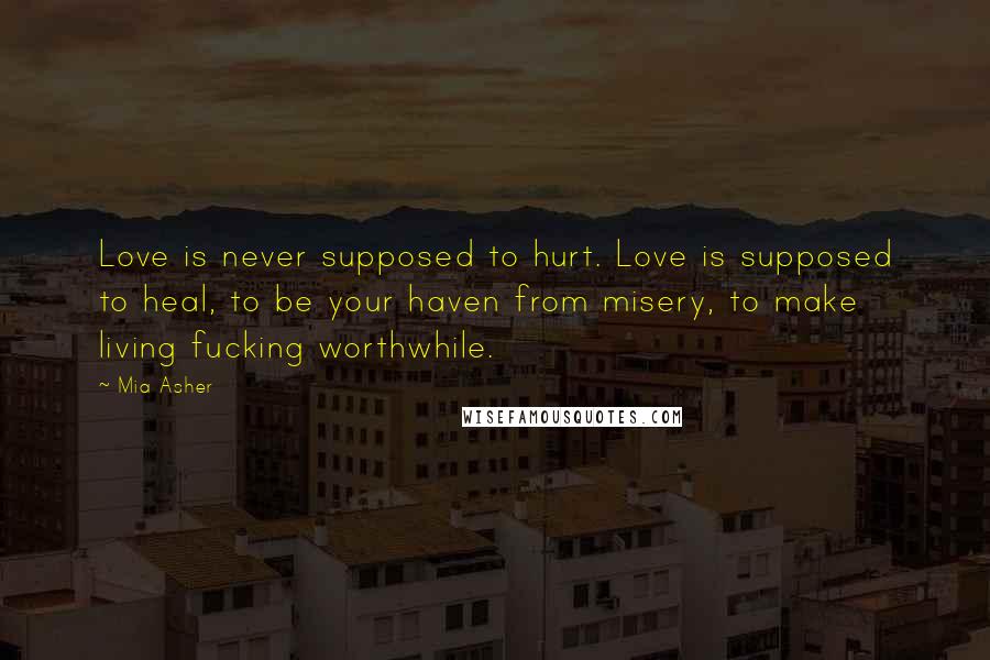 Mia Asher Quotes: Love is never supposed to hurt. Love is supposed to heal, to be your haven from misery, to make living fucking worthwhile.