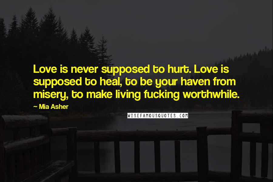 Mia Asher Quotes: Love is never supposed to hurt. Love is supposed to heal, to be your haven from misery, to make living fucking worthwhile.