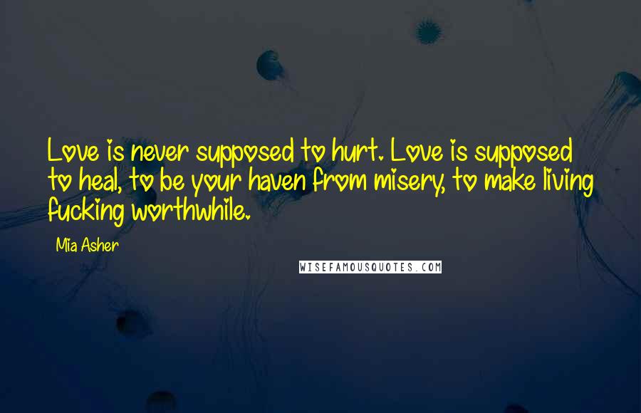 Mia Asher Quotes: Love is never supposed to hurt. Love is supposed to heal, to be your haven from misery, to make living fucking worthwhile.