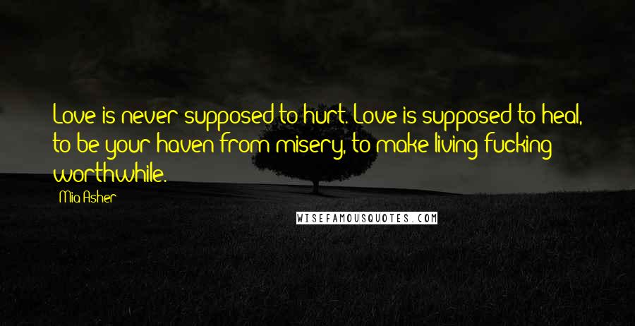 Mia Asher Quotes: Love is never supposed to hurt. Love is supposed to heal, to be your haven from misery, to make living fucking worthwhile.