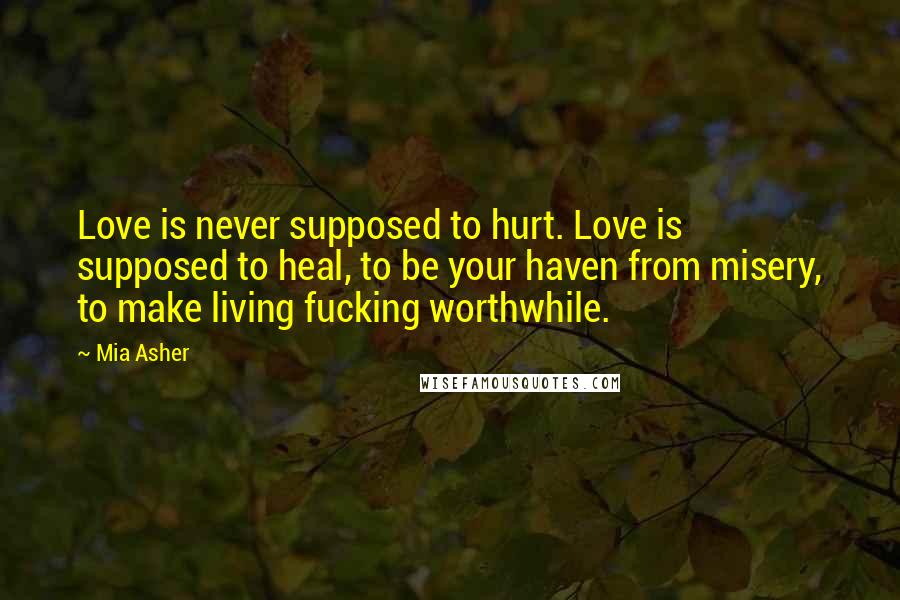 Mia Asher Quotes: Love is never supposed to hurt. Love is supposed to heal, to be your haven from misery, to make living fucking worthwhile.