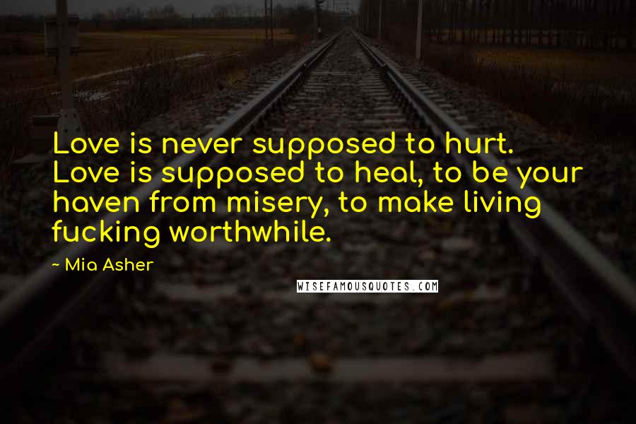 Mia Asher Quotes: Love is never supposed to hurt. Love is supposed to heal, to be your haven from misery, to make living fucking worthwhile.