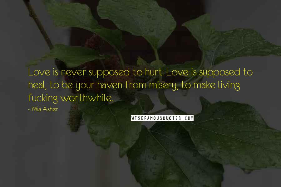 Mia Asher Quotes: Love is never supposed to hurt. Love is supposed to heal, to be your haven from misery, to make living fucking worthwhile.