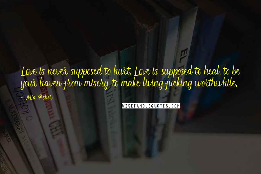 Mia Asher Quotes: Love is never supposed to hurt. Love is supposed to heal, to be your haven from misery, to make living fucking worthwhile.