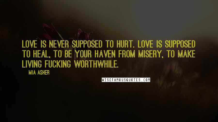 Mia Asher Quotes: Love is never supposed to hurt. Love is supposed to heal, to be your haven from misery, to make living fucking worthwhile.