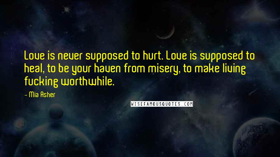 Mia Asher Quotes: Love is never supposed to hurt. Love is supposed to heal, to be your haven from misery, to make living fucking worthwhile.