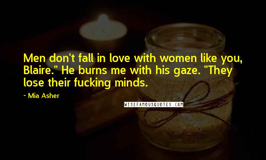 Mia Asher Quotes: Men don't fall in love with women like you, Blaire." He burns me with his gaze. "They lose their fucking minds.