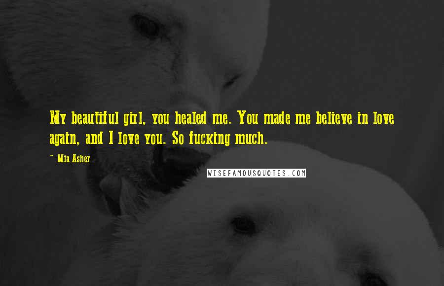 Mia Asher Quotes: My beautiful girl, you healed me. You made me believe in love again, and I love you. So fucking much.