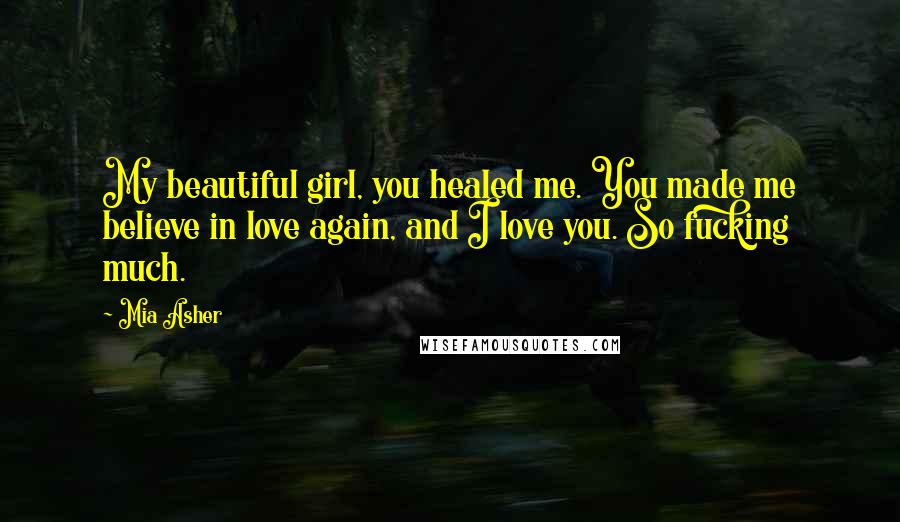 Mia Asher Quotes: My beautiful girl, you healed me. You made me believe in love again, and I love you. So fucking much.