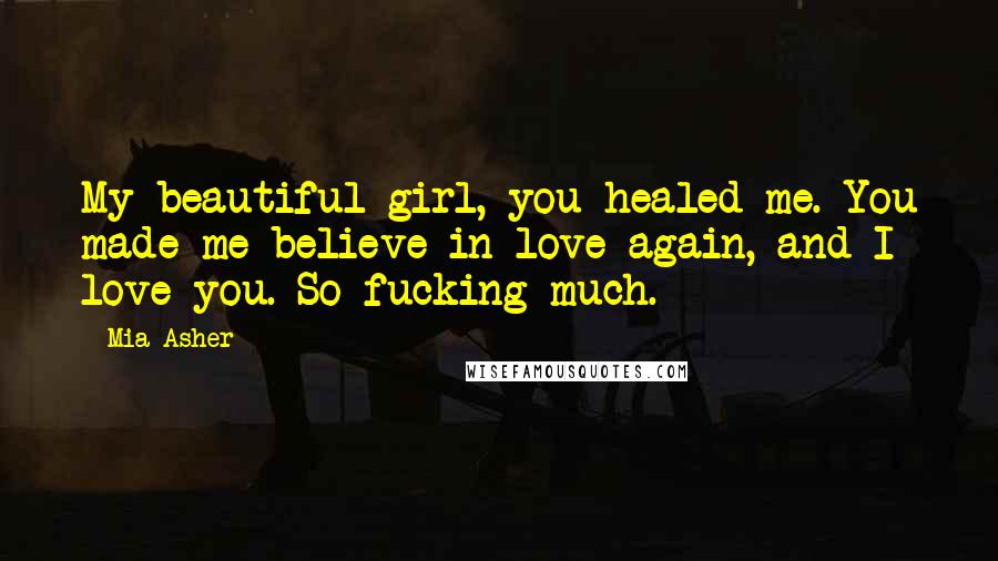 Mia Asher Quotes: My beautiful girl, you healed me. You made me believe in love again, and I love you. So fucking much.