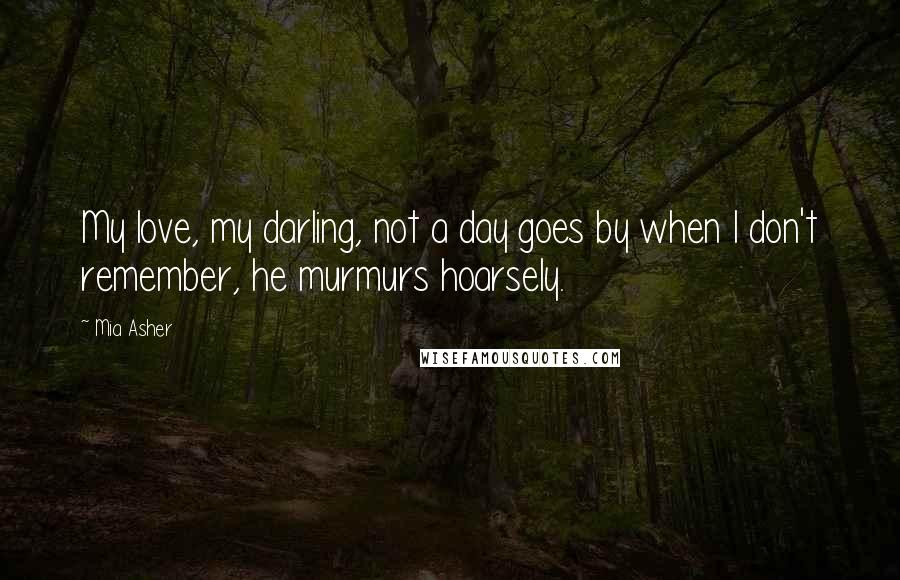 Mia Asher Quotes: My love, my darling, not a day goes by when I don't remember, he murmurs hoarsely.