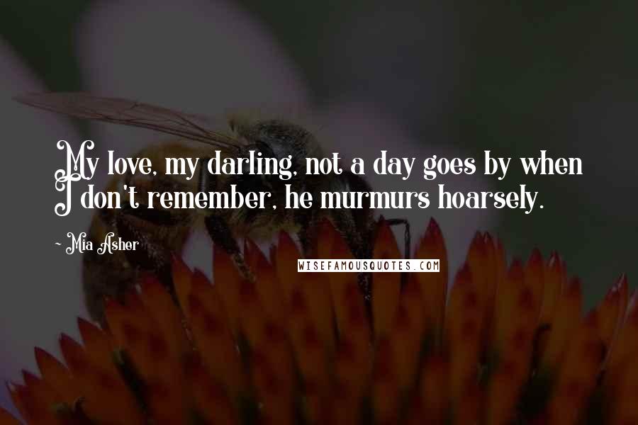 Mia Asher Quotes: My love, my darling, not a day goes by when I don't remember, he murmurs hoarsely.