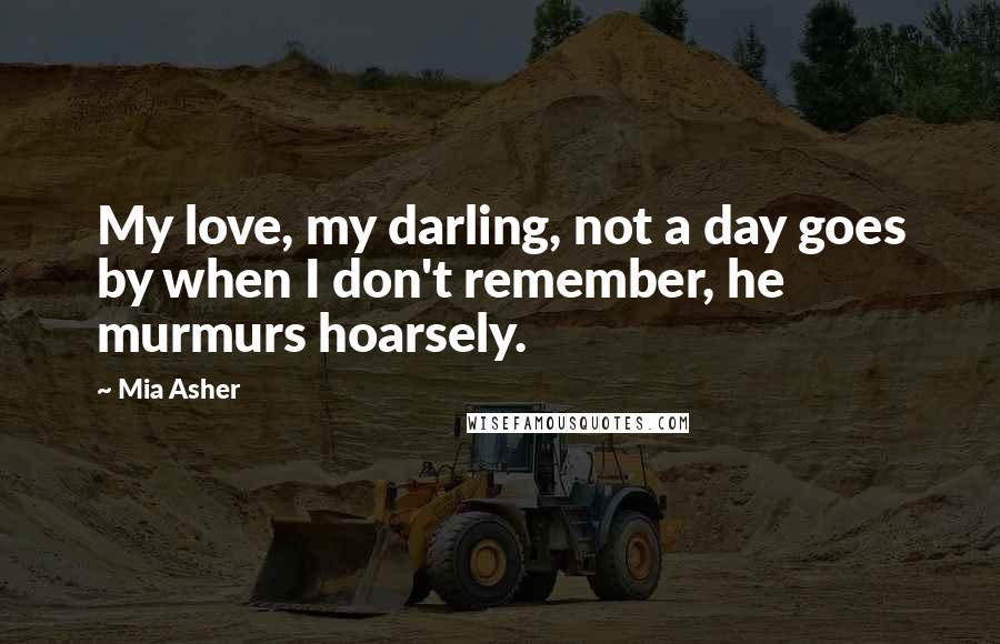 Mia Asher Quotes: My love, my darling, not a day goes by when I don't remember, he murmurs hoarsely.