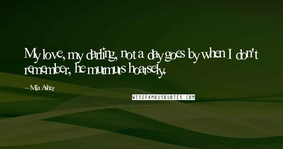 Mia Asher Quotes: My love, my darling, not a day goes by when I don't remember, he murmurs hoarsely.