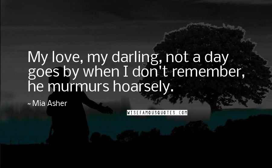 Mia Asher Quotes: My love, my darling, not a day goes by when I don't remember, he murmurs hoarsely.