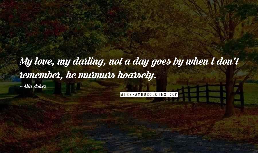 Mia Asher Quotes: My love, my darling, not a day goes by when I don't remember, he murmurs hoarsely.