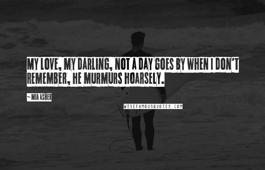 Mia Asher Quotes: My love, my darling, not a day goes by when I don't remember, he murmurs hoarsely.