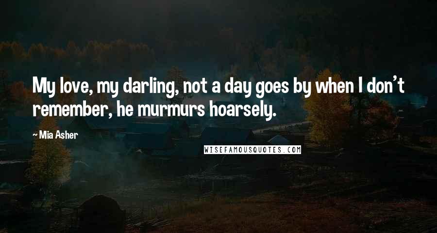 Mia Asher Quotes: My love, my darling, not a day goes by when I don't remember, he murmurs hoarsely.