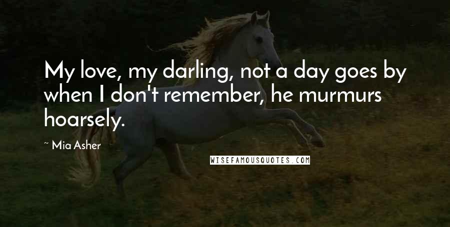 Mia Asher Quotes: My love, my darling, not a day goes by when I don't remember, he murmurs hoarsely.