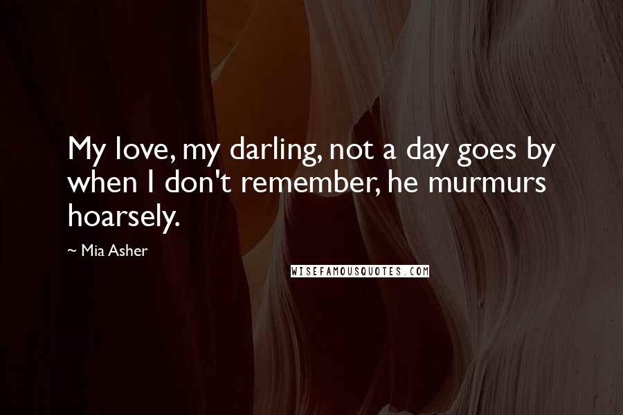 Mia Asher Quotes: My love, my darling, not a day goes by when I don't remember, he murmurs hoarsely.