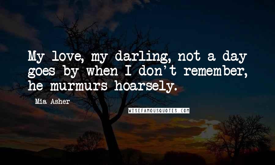 Mia Asher Quotes: My love, my darling, not a day goes by when I don't remember, he murmurs hoarsely.
