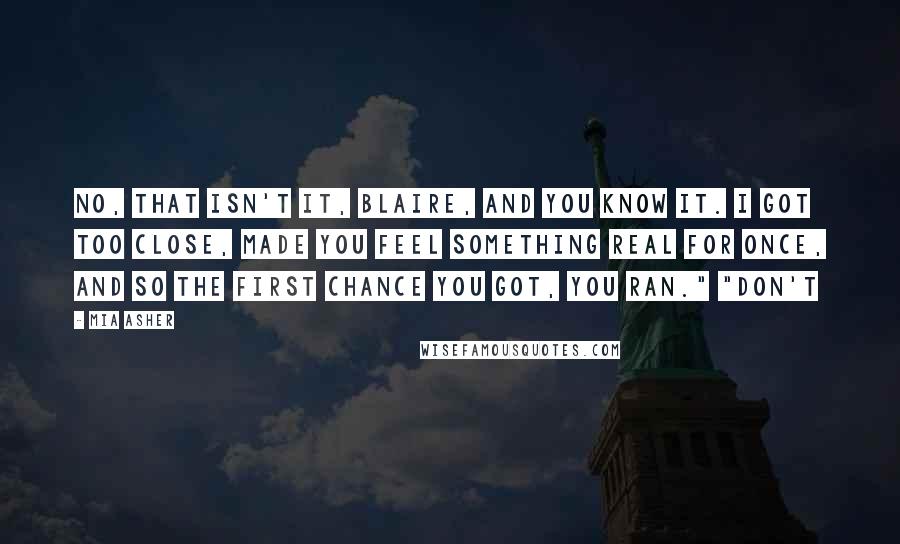 Mia Asher Quotes: No, that isn't it, Blaire, and you know it. I got too close, made you feel something real for once, and so the first chance you got, you ran." "Don't