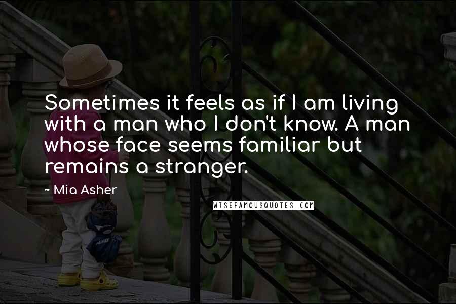 Mia Asher Quotes: Sometimes it feels as if I am living with a man who I don't know. A man whose face seems familiar but remains a stranger.