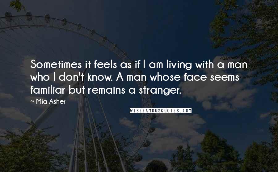 Mia Asher Quotes: Sometimes it feels as if I am living with a man who I don't know. A man whose face seems familiar but remains a stranger.