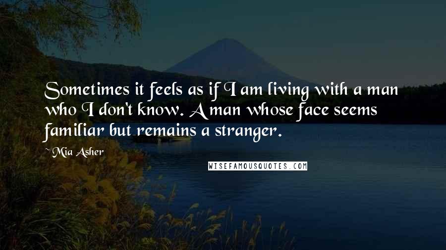 Mia Asher Quotes: Sometimes it feels as if I am living with a man who I don't know. A man whose face seems familiar but remains a stranger.