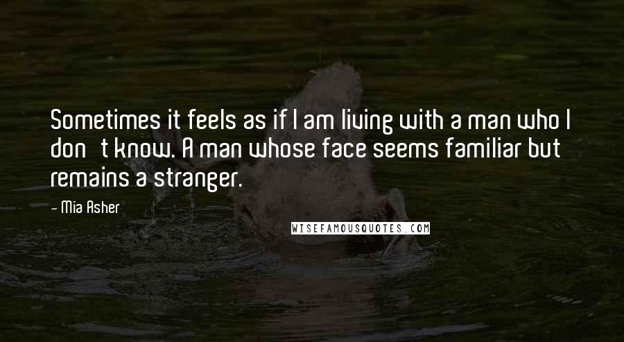 Mia Asher Quotes: Sometimes it feels as if I am living with a man who I don't know. A man whose face seems familiar but remains a stranger.