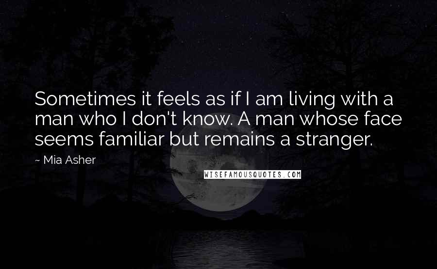 Mia Asher Quotes: Sometimes it feels as if I am living with a man who I don't know. A man whose face seems familiar but remains a stranger.