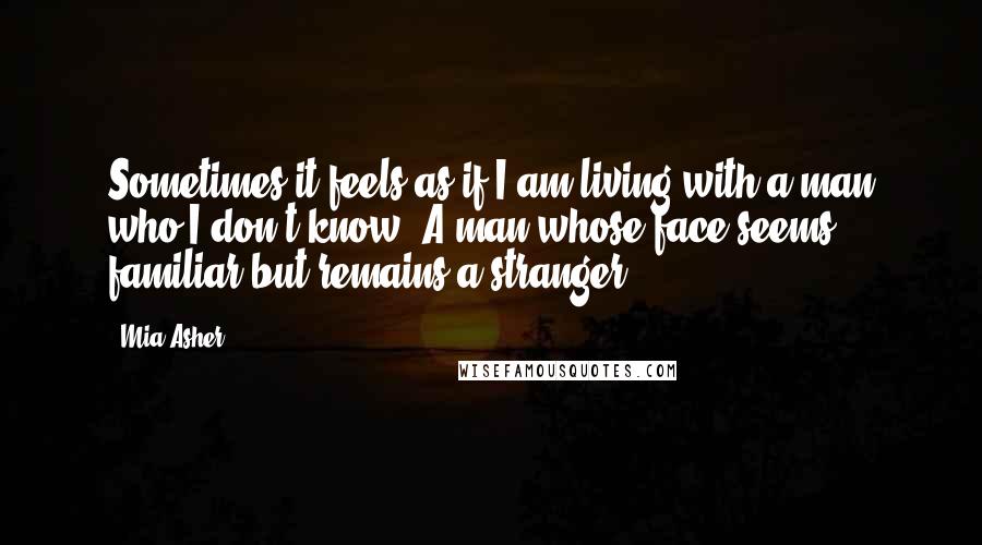 Mia Asher Quotes: Sometimes it feels as if I am living with a man who I don't know. A man whose face seems familiar but remains a stranger.