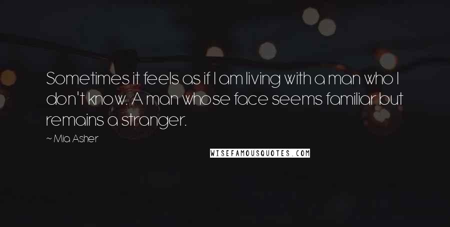 Mia Asher Quotes: Sometimes it feels as if I am living with a man who I don't know. A man whose face seems familiar but remains a stranger.
