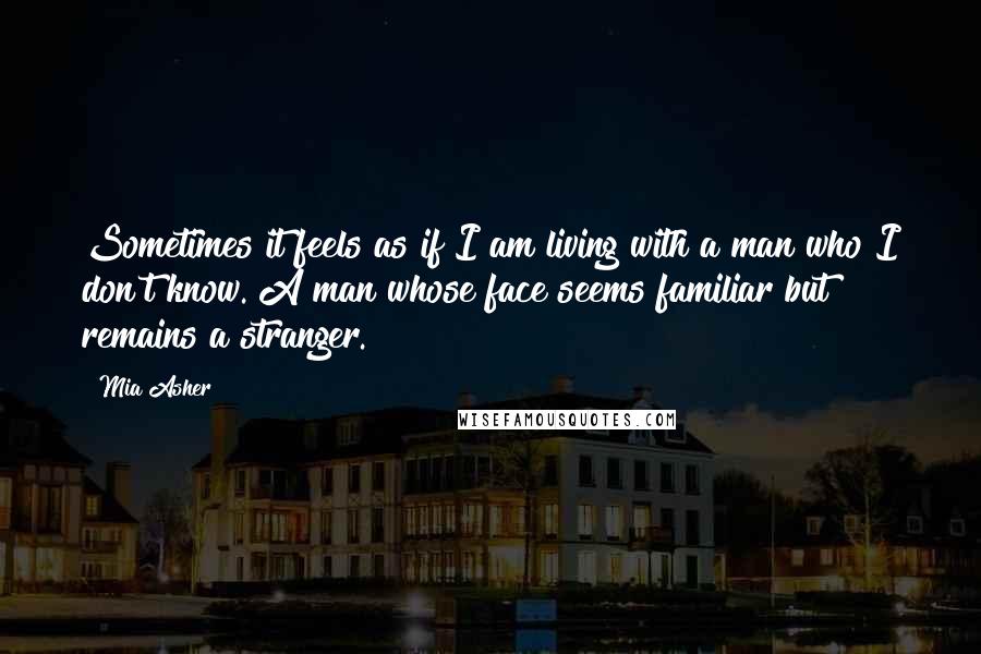 Mia Asher Quotes: Sometimes it feels as if I am living with a man who I don't know. A man whose face seems familiar but remains a stranger.