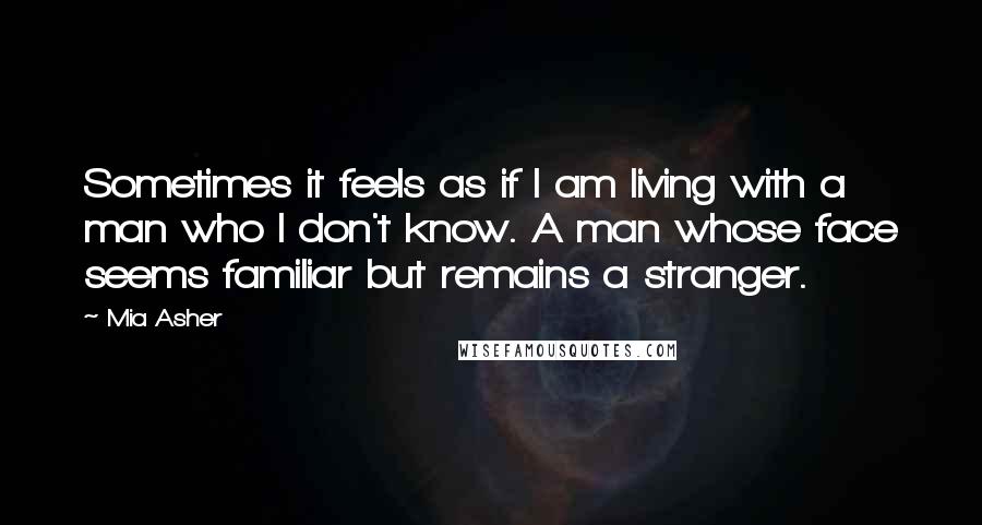 Mia Asher Quotes: Sometimes it feels as if I am living with a man who I don't know. A man whose face seems familiar but remains a stranger.