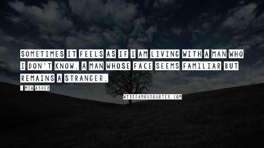 Mia Asher Quotes: Sometimes it feels as if I am living with a man who I don't know. A man whose face seems familiar but remains a stranger.