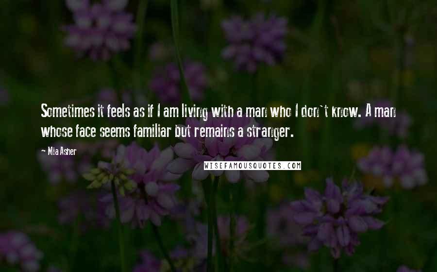 Mia Asher Quotes: Sometimes it feels as if I am living with a man who I don't know. A man whose face seems familiar but remains a stranger.