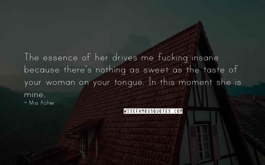 Mia Asher Quotes: The essence of her drives me fucking insane because there's nothing as sweet as the taste of your woman on your tongue. In this moment she is mine.