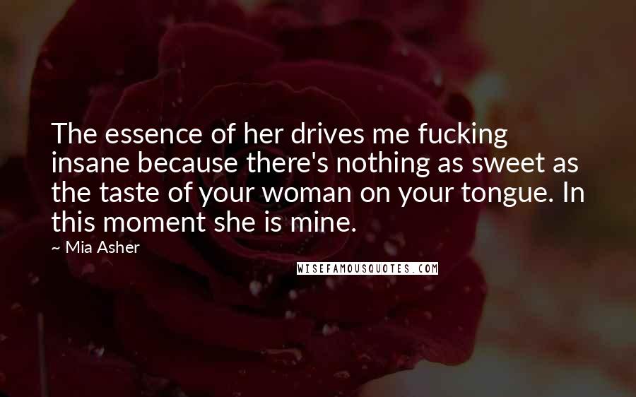 Mia Asher Quotes: The essence of her drives me fucking insane because there's nothing as sweet as the taste of your woman on your tongue. In this moment she is mine.