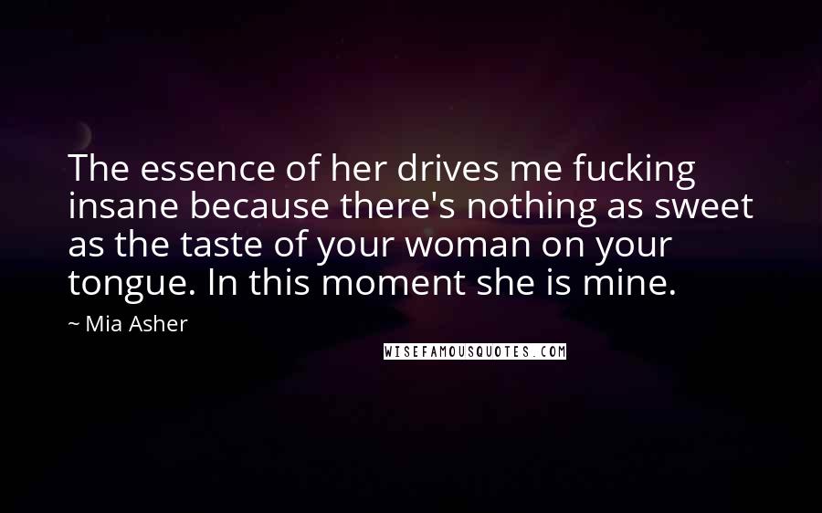 Mia Asher Quotes: The essence of her drives me fucking insane because there's nothing as sweet as the taste of your woman on your tongue. In this moment she is mine.