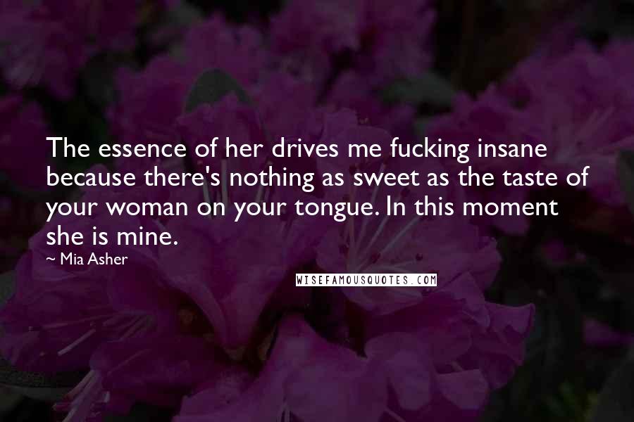 Mia Asher Quotes: The essence of her drives me fucking insane because there's nothing as sweet as the taste of your woman on your tongue. In this moment she is mine.