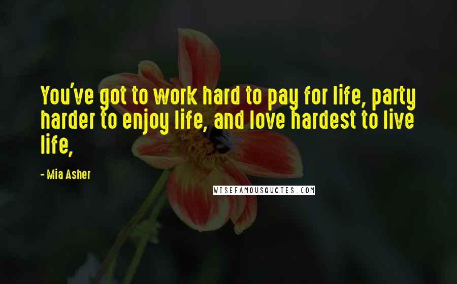 Mia Asher Quotes: You've got to work hard to pay for life, party harder to enjoy life, and love hardest to live life,