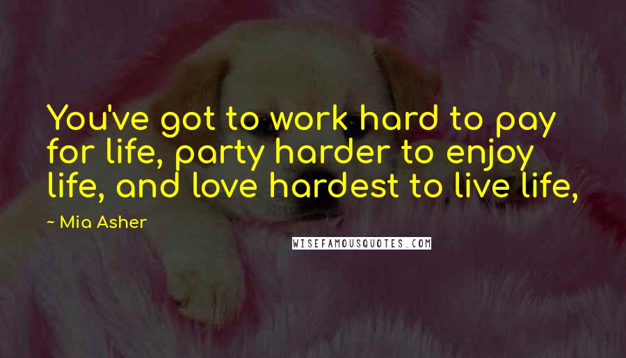 Mia Asher Quotes: You've got to work hard to pay for life, party harder to enjoy life, and love hardest to live life,