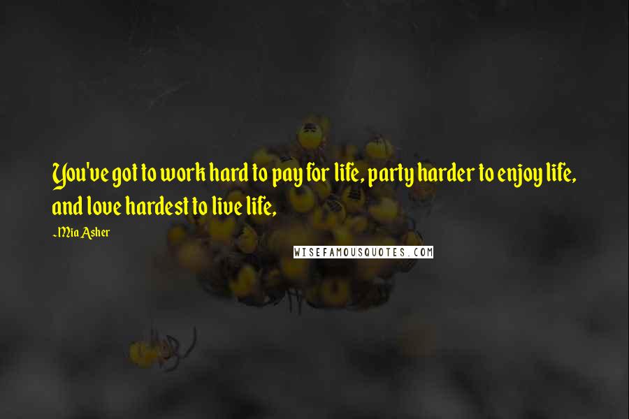 Mia Asher Quotes: You've got to work hard to pay for life, party harder to enjoy life, and love hardest to live life,