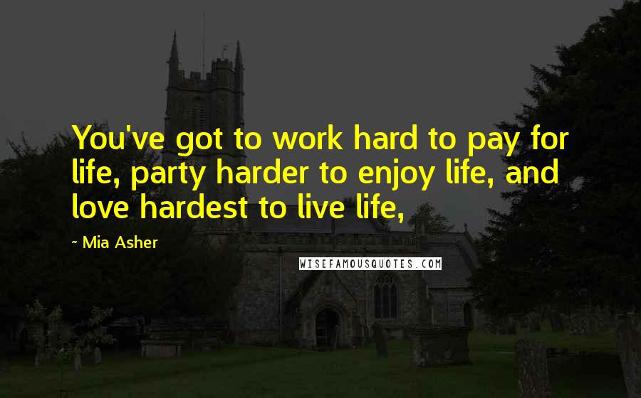 Mia Asher Quotes: You've got to work hard to pay for life, party harder to enjoy life, and love hardest to live life,