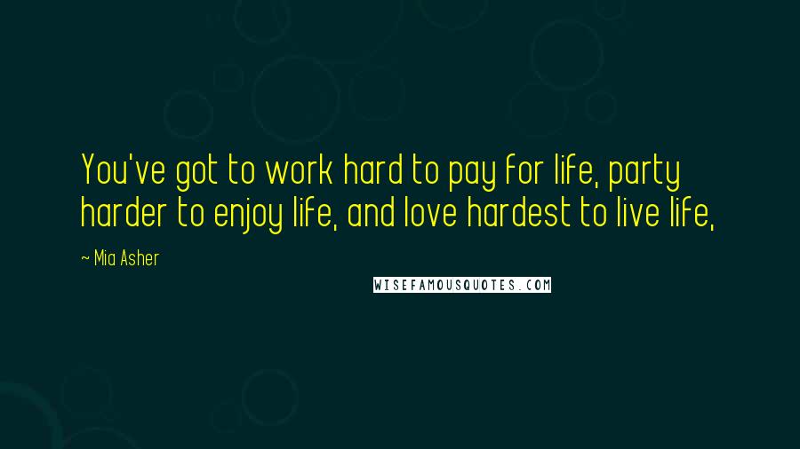 Mia Asher Quotes: You've got to work hard to pay for life, party harder to enjoy life, and love hardest to live life,