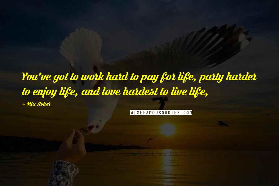 Mia Asher Quotes: You've got to work hard to pay for life, party harder to enjoy life, and love hardest to live life,