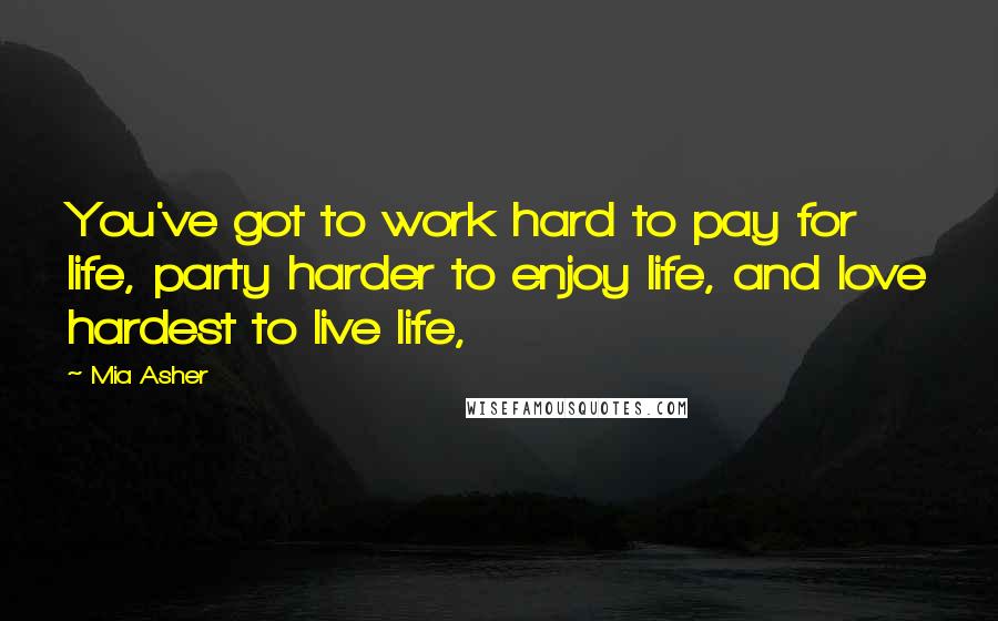 Mia Asher Quotes: You've got to work hard to pay for life, party harder to enjoy life, and love hardest to live life,